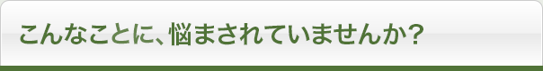 こんなことに、悩まされていませんか？